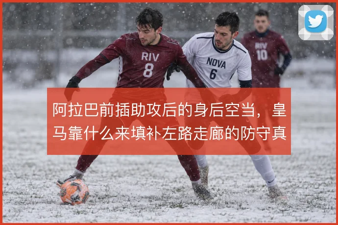 阿拉巴前插助攻后的身后空当，皇马靠什么来填补左路走廊的防守真空