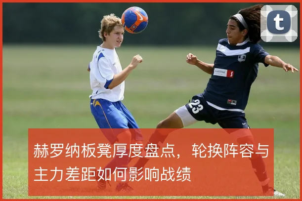 赫罗纳板凳厚度盘点,轮换阵容与主力差距如何影响战绩