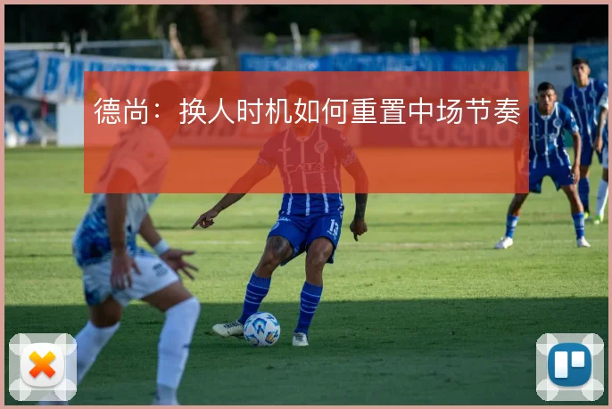 德尚：换人时机如何重置中场节奏