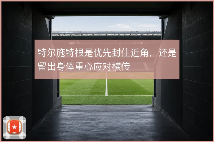 特尔施特根是优先封住近角，还是留出身体重心应对横传