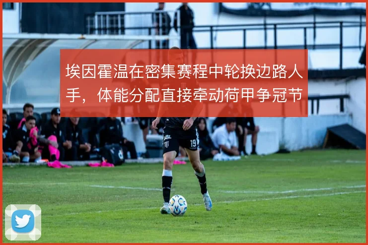 埃因霍温在密集赛程中轮换边路人手,体能分配直接牵动荷甲争冠节奏