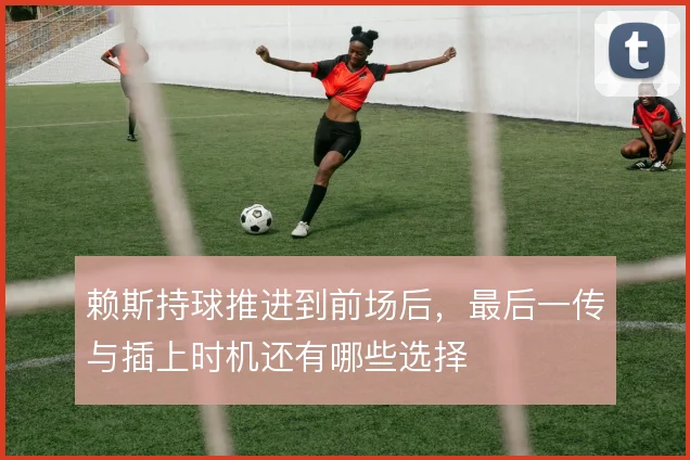 赖斯持球推进到前场后，最后一传与插上时机还有哪些选择