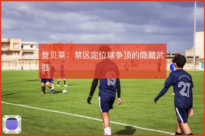 登贝莱：禁区定位球争顶的隐藏武器