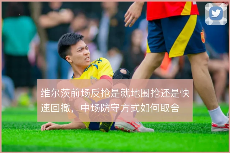 维尔茨前场反抢是就地围抢还是快速回撤，中场防守方式如何取舍