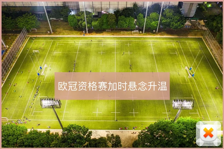 欧冠资格赛加时悬念升温