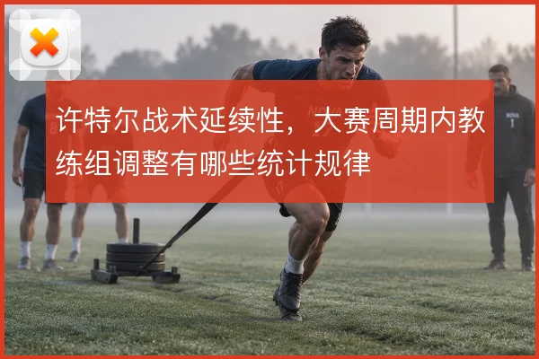 许特尔战术延续性，大赛周期内教练组调整有哪些统计规律