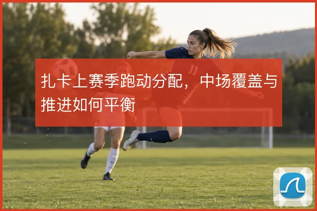 扎卡上赛季跑动分配，中场覆盖与推进如何平衡