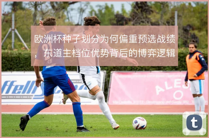 欧洲杯种子划分为何偏重预选战绩，东道主档位优势背后的博弈逻辑