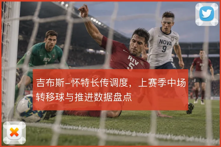 吉布斯-怀特长传调度,上赛季中场转移球与推进数据盘点