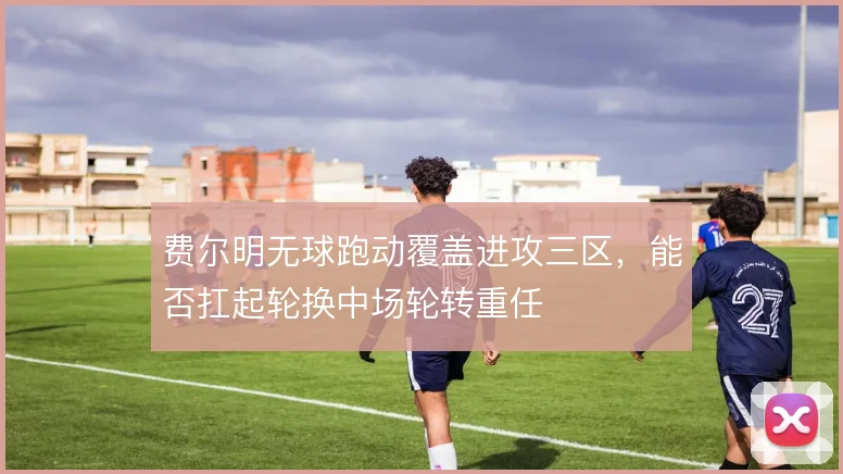 费尔明无球跑动覆盖进攻三区，能否扛起轮换中场轮转重任