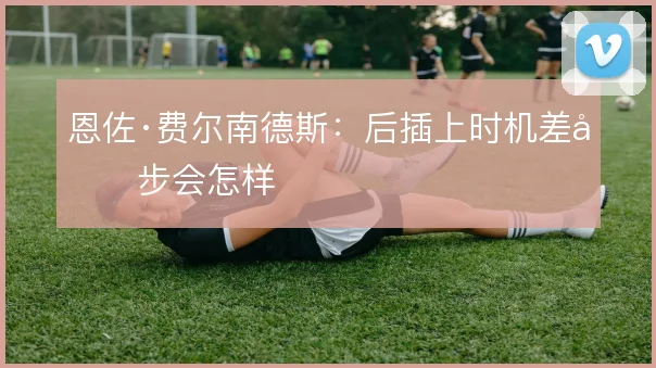 恩佐·费尔南德斯:后插上时机差半步会怎样